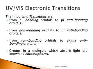 The Important Transitions are:
  from pi bonding orbitals to pi anti-bonding
   orbitals.

   from non-bonding orbitals to pi anti-bonding
    orbitals.

   from  non-bonding   orbitals     to      sigma   anti-
    bonding orbitals.

   Groups in a molecule which absorb light are
    known as chromophores.


                               Dr.Samer HOUSHEH
 