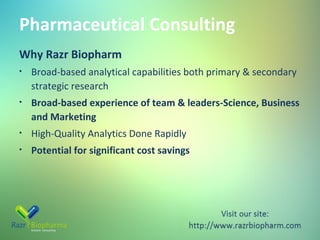 Pharmaceutical Consulting
Why Razr Biopharm
•

Broad-based analytical capabilities both primary & secondary
strategic research

•

Broad-based experience of team & leaders-Science, Business
and Marketing

•

High-Quality Analytics Done Rapidly

•

Potential for significant cost savings

 