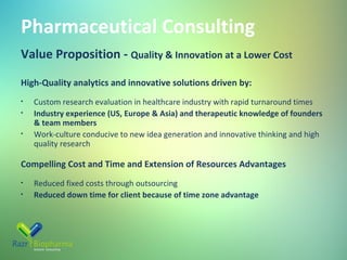 Pharmaceutical Consulting
Value Proposition - Quality & Innovation at a Lower Cost
High-Quality analytics and innovative solutions driven by:
•
•
•

Custom research evaluation in healthcare industry with rapid turnaround times
Industry experience (US, Europe & Asia) and therapeutic knowledge of founders
& team members
Work-culture conducive to new idea generation and innovative thinking and high
quality research

Compelling Cost and Time and Extension of Resources Advantages
•
•

Reduced fixed costs through outsourcing
Reduced down time for client because of time zone advantage

 