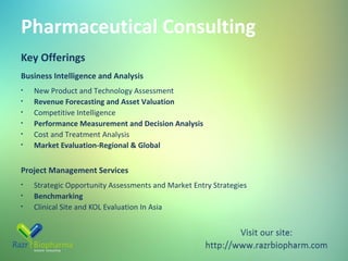 Pharmaceutical Consulting
Key Offerings
Business Intelligence and Analysis
•
•
•
•
•
•

New Product and Technology Assessment
Revenue Forecasting and Asset Valuation
Competitive Intelligence
Performance Measurement and Decision Analysis
Cost and Treatment Analysis
Market Evaluation-Regional & Global

Project Management Services
•
•
•

Strategic Opportunity Assessments and Market Entry Strategies
Benchmarking
Clinical Site and KOL Evaluation In Asia

 