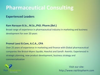 Pharmaceutical Consulting
Experienced Leaders
Ram Narayan B.Sc., M.Sc.,PhD. Pharm.(Bel.)
Broad range of experience in pharmaceutical industry in marketing and business
development for over 20 years

Premal Lavsi B.Com, A.C.A., CPA
Over 25 years of experience in marketing and finance with Global pharmaceutical
companies like Bristol-Myers Squibb, Hoechst and Sanofi- Aventis. Experienced in
strategic planning, new product development, business strategy and
commercialization

 