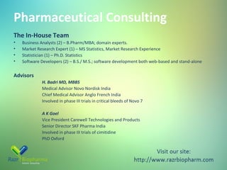 Pharmaceutical Consulting
The In-House Team
•
•
•
•

Business Analysts (2) – B.Pharm/MBA; domain experts.
Market Research Expert (1) – MS Statistics, Market Research Experience
Statistician (1) – Ph.D. Statistics
Software Developers (2) – B.S./ M.S.; software development both web-based and stand-alone

Advisors
H. Badri MD, MBBS
Medical Advisor Novo Nordisk India
Chief Medical Advisor Anglo French India
Involved in phase III trials in critical bleeds of Novo 7
A K Goel
Vice President Carewell Technologies and Products
Senior Director SKF Pharma India
Involved in phase III trials of cimitidine
PhD Oxford

 