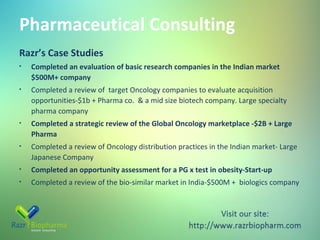 Pharmaceutical Consulting
Razr’s Case Studies
•

Completed an evaluation of basic research companies in the Indian market
$500M+ company

•

Completed a review of target Oncology companies to evaluate acquisition
opportunities-$1b + Pharma co. & a mid size biotech company. Large specialty
pharma company

•

Completed a strategic review of the Global Oncology marketplace -$2B + Large
Pharma

•

Completed a review of Oncology distribution practices in the Indian market- Large
Japanese Company

•

Completed an opportunity assessment for a PG x test in obesity-Start-up

•

Completed a review of the bio-similar market in India-$500M + biologics company

 