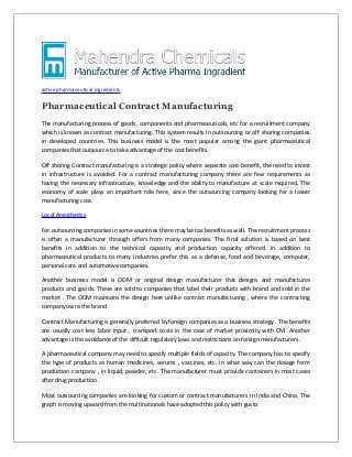 active pharmaceutical ingredients

Pharmaceutical Contract Manufacturing
The manufacturing process of goods, components and pharmaceuticals, etc for a recruitment company
which is known as contract manufacturing. This system results in outsourcing or off shoring companies
in developed countries. This business model is the most popular among the giant pharmaceutical
companies that outsource to take advantage of the cost benefits.
Off shoring Contract manufacturing is a strategic policy where separate cost-benefit, the need to invest
in infrastructure is avoided. For a contract manufacturing company there are few requirements as
having the necessary infrastructure, knowledge and the ability to manufacture at scale required. The
economy of scale plays an important role here, since the outsourcing company looking for a lower
manufacturing cost.
Local Anesthetics
For outsourcing companies in some countries there may be tax benefits as well. The recruitment process
is often a manufacturer through offers from many companies. The final solution is based on best
benefits in addition to the technical capacity and production capacity offered. In addition to
pharmaceutical products to many industries prefer this as a defense, food and beverage, computer,
personal care and automotive companies.
Another business model is ODM or original design manufacturer that designs and manufactures
products and goods. These are sold to companies that label their products with brand and sold in the
market . The ODM maintains the design here unlike contract manufacturing , where the contracting
company owns the brand.
Contract Manufacturing is generally preferred by foreign companies as a business strategy . The benefits
are usually cost less labor input , transport costs in the case of market proximity with CM. Another
advantage is the avoidance of the difficult regulatory laws and restrictions on foreign manufacturers .
A pharmaceutical company may need to specify multiple fields of capacity. The company has to specify
the type of products as human medicines, serums , vaccines, etc. In what way can the dosage form
production company , in liquid, powder, etc. The manufacturer must provide containers in most cases
after drug production .
Most outsourcing companies are looking for custom or contract manufacturers in India and China. The
graph is moving upward from the multinationals have adopted this policy with gusto.

 