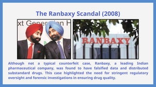 The Ranbaxy Scandal (2008)
Although not a typical counterfeit case, Ranbaxy, a leading Indian
pharmaceutical company, was found to have falsified data and distributed
substandard drugs. This case highlighted the need for stringent regulatory
oversight and forensic investigations in ensuring drug quality.
 