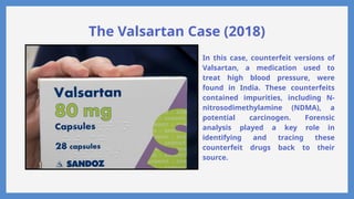 The Valsartan Case (2018)
In this case, counterfeit versions of
Valsartan, a medication used to
treat high blood pressure, were
found in India. These counterfeits
contained impurities, including N-
nitrosodimethylamine (NDMA), a
potential carcinogen. Forensic
analysis played a key role in
identifying and tracing these
counterfeit drugs back to their
source.
 