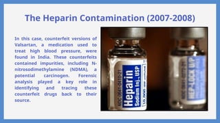 The Heparin Contamination (2007-2008)
In this case, counterfeit versions of
Valsartan, a medication used to
treat high blood pressure, were
found in India. These counterfeits
contained impurities, including N-
nitrosodimethylamine (NDMA), a
potential carcinogen. Forensic
analysis played a key role in
identifying and tracing these
counterfeit drugs back to their
source.
 