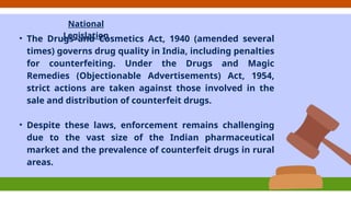 National
Legislation
• The Drugs and Cosmetics Act, 1940 (amended several
times) governs drug quality in India, including penalties
for counterfeiting. Under the Drugs and Magic
Remedies (Objectionable Advertisements) Act, 1954,
strict actions are taken against those involved in the
sale and distribution of counterfeit drugs.
• Despite these laws, enforcement remains challenging
due to the vast size of the Indian pharmaceutical
market and the prevalence of counterfeit drugs in rural
areas.
 
