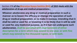 Section 276 of the Bharatiya Nyaya Sanhita (BNS) of 2023 deals with the
adulteration of drugs and medical preparations :
Whoever adulterates any drug or medical preparation in such a
manner as to lessen the efficacy or change the operation of such
drug or medical preparation, or to make it noxious, intending that it
shall be sold or used for, or knowing it to be likely that it will be sold
or used for, any medicinal purpose, as if it had not undergone such
adulteration, shall be punished with imprisonment of either
description for a term which may extend to one year, or with fine
which may extend to five thousand rupees, or with both.
 