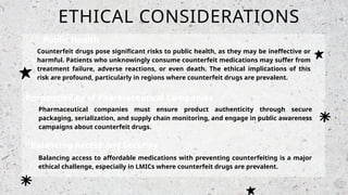 ETHICAL CONSIDERATIONS
Public Health
Risks
Counterfeit drugs pose significant risks to public health, as they may be ineffective or
harmful. Patients who unknowingly consume counterfeit medications may suffer from
treatment failure, adverse reactions, or even death. The ethical implications of this
risk are profound, particularly in regions where counterfeit drugs are prevalent.
Responsibility of Pharmaceutical Companies
Pharmaceutical companies must ensure product authenticity through secure
packaging, serialization, and supply chain monitoring, and engage in public awareness
campaigns about counterfeit drugs.
Balancing Access and Security
Balancing access to affordable medications with preventing counterfeiting is a major
ethical challenge, especially in LMICs where counterfeit drugs are prevalent.
 