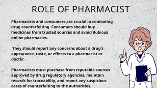 ROLE OF PHARMACIST
Pharmacists and consumers are crucial in combating
drug counterfeiting. Consumers should buy
medicines from trusted sources and avoid dubious
online pharmacies.
They should report any concerns about a drug's
appearance, taste, or effects to a pharmacist or
doctor.
Pharmacists must purchase from reputable sources
approved by drug regulatory agencies, maintain
records for traceability, and report any suspicious
cases of counterfeiting to the authorities.
 
