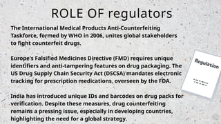 The International Medical Products Anti-Counterfeiting
Taskforce, formed by WHO in 2006, unites global stakeholders
to fight counterfeit drugs.
Europe's Falsified Medicines Directive (FMD) requires unique
identifiers and anti-tampering features on drug packaging. The
US Drug Supply Chain Security Act (DSCSA) mandates electronic
tracking for prescription medications, overseen by the FDA.
India has introduced unique IDs and barcodes on drug packs for
verification. Despite these measures, drug counterfeiting
remains a pressing issue, especially in developing countries,
highlighting the need for a global strategy.
ROLE OF regulators
 