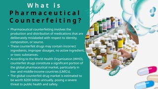W h a t i s
P h a r m a c e u t i c a l
C o u n t e r f e i t i n g ?
• Pharmaceutical counterfeiting involves the
production and distribution of medications that are
deliberately mislabeled with respect to identity,
composition, or source.
• These counterfeit drugs may contain incorrect
ingredients, improper dosages, no active ingredient,
or toxic substances.
• According to the World Health Organization (WHO),
counterfeit drugs constitute a significant portion of
the global pharmaceutical market, particularly in
low- and middle-income countries (LMICs).
• The global counterfeit drug market is estimated to
be worth $200 billion annually, posing a severe
threat to public health and safety.
 