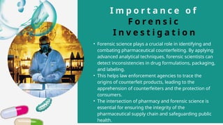 I m p o r t a n c e o f
F o r e n s i c
I n v e s t i g a t i o n
• Forensic science plays a crucial role in identifying and
combating pharmaceutical counterfeiting. By applying
advanced analytical techniques, forensic scientists can
detect inconsistencies in drug formulations, packaging,
and labeling.
• This helps law enforcement agencies to trace the
origins of counterfeit products, leading to the
apprehension of counterfeiters and the protection of
consumers.
• The intersection of pharmacy and forensic science is
essential for ensuring the integrity of the
pharmaceutical supply chain and safeguarding public
health.
 
