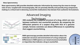 Mass Spectrometry
Mass spectrometry (MS) provides detailed molecular information by measuring the mass-to-charge
ratio of ions. Coupled with chromatography, MS can precisely identify and quantify drug components,
making it a critical tool in detecting counterfeit medications that deviate from authentic formulations.
Advanced Imaging
Techniques
X-Ray Diffraction
(XRD)
XRD analyzes the crystalline structure of a drug, which can vary
between authentic and counterfeit products. By comparing the
diffraction patterns of a suspect drug with that of a genuine
sample, forensic scientists can detect differences in crystallinity
that suggest counterfeiting.
NMR Spectroscopy
NMR spectroscopy provides detailed information about the
molecular structure and environment of a drug compound.
Differences in NMR spectra can reveal structural anomalies
or impurities that indicate a drug is counterfeit.
 
