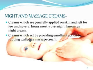 NIGHT AND MASSAGE CREAMS-
 Creams which are generally applied on skin and left for
few and several hours mostly overnight, known as
night cream.
 Creams which act by providing emollient action by
rubbing ,called as massage cream.
10
 