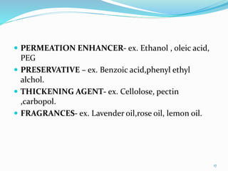 .
 PERMEATION ENHANCER- ex. Ethanol , oleic acid,
PEG
 PRESERVATIVE – ex. Benzoic acid,phenyl ethyl
alchol.
 THICKENING AGENT- ex. Cellolose, pectin
,carbopol.
 FRAGRANCES- ex. Lavender oil,rose oil, lemon oil.
17
 