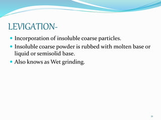 LEVIGATION-
 Incorporation of insoluble coarse particles.
 Insoluble coarse powder is rubbed with molten base or
liquid or semisolid base.
 Also knows as Wet grinding.
21
 