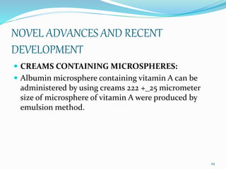 NOVEL ADVANCES AND RECENT
DEVELOPMENT
 CREAMS CONTAINING MICROSPHERES:
 Albumin microsphere containing vitamin A can be
administered by using creams 222 +_25 micrometer
size of microsphere of vitamin A were produced by
emulsion method.
29
 