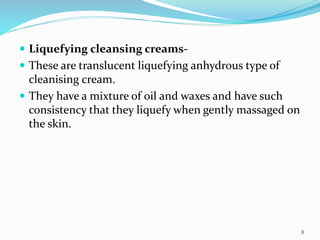 .
 Liquefying cleansing creams-
 These are translucent liquefying anhydrous type of
cleanising cream.
 They have a mixture of oil and waxes and have such
consistency that they liquefy when gently massaged on
the skin.
8
 