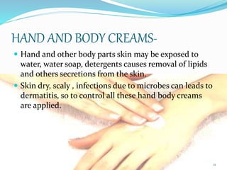 HAND AND BODY CREAMS-
 Hand and other body parts skin may be exposed to
water, water soap, detergents causes removal of lipids
and others secretions from the skin.
 Skin dry, scaly , infections due to microbes can leads to
dermatitis, so to control all these hand body creams
are applied.
11
 
