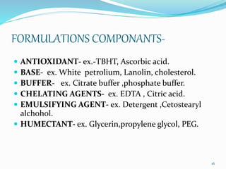 FORMULATIONS COMPONANTS-
 ANTIOXIDANT- ex.-TBHT, Ascorbic acid.
 BASE- ex. White petrolium, Lanolin, cholesterol.
 BUFFER- ex. Citrate buffer ,phosphate buffer.
 CHELATING AGENTS- ex. EDTA , Citric acid.
 EMULSIFYING AGENT- ex. Detergent ,Cetostearyl
alchohol.
 HUMECTANT- ex. Glycerin,propylene glycol, PEG.
16
 