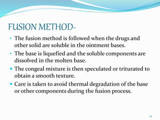 FUSION METHOD-
• The fusion method is followed when the drugs and
other solid are soluble in the ointment bases.
• The base is liquefied and the soluble components are
dissolved in the molten base.
 The congeal mixture is then speculated or triturated to
obtain a smooth texture.
 Care is taken to avoid thermal degradation of the base
or other components during the fusion process.
22
 
