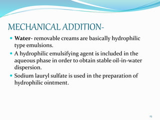 MECHANICAL ADDITION-
 Water- removable creams are basically hydrophilic
type emulsions.
 A hydrophilic emulsifying agent is included in the
aqueous phase in order to obtain stable oil-in-water
dispersion.
 Sodium lauryl sulfate is used in the preparation of
hydrophilic ointment.
23
 