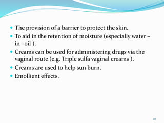 .
 The provision of a barrier to protect the skin.
 To aid in the retention of moisture (especially water –
in –oil ).
 Creams can be used for administering drugs via the
vaginal route (e.g. Triple sulfa vaginal creams ).
 Creams are used to help sun burn.
 Emollient effects.
28
 