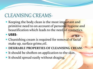 CLEANISING CREAMS-
 Keeping the body clean is the most important and
primitive need to on account of personal hygiene and
beautification which leads to the need of cosmetics.
 USES-
 Cleanishing cream is required for removal of facial
make up, surface grime,oil.
 DESIRABLE PROPERTIES OF CLEANISING CREAM-
 It should be shoften on application to the skin.
 It should spread easily without draging.
6
 