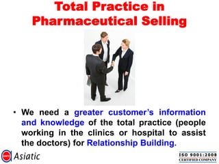 Total Practice in
Pharmaceutical Selling
• We need a greater customer‟s information
and knowledge of the total practice (people
working in the clinics or hospital to assist
the doctors) for Relationship Building.
 