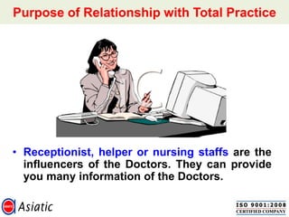 Purpose of Relationship with Total Practice
• Receptionist, helper or nursing staffs are the
influencers of the Doctors. They can provide
you many information of the Doctors.
 