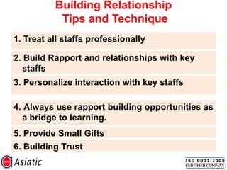 Building Relationship
Tips and Technique
1. Treat all staffs professionally
2. Build Rapport and relationships with key
staffs
3. Personalize interaction with key staffs
4. Always use rapport building opportunities as
a bridge to learning.
5. Provide Small Gifts
6. Building Trust
 