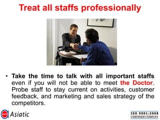 Treat all staffs professionally
• Take the time to talk with all important staffs
even if you will not be able to meet the Doctor.
Probe staff to stay current on activities, customer
feedback, and marketing and sales strategy of the
competitors.
 