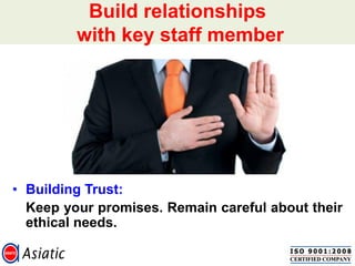• Building Trust:
Keep your promises. Remain careful about their
ethical needs.
Build relationships
with key staff member
 