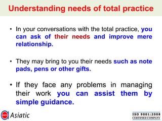 Understanding needs of total practice
• In your conversations with the total practice, you
can ask of their needs and improve mere
relationship.
• They may bring to you their needs such as note
pads, pens or other gifts.
• If they face any problems in managing
their work you can assist them by
simple guidance.
 