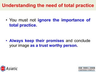 Understanding the need of total practice
• You must not ignore the importance of
total practice.
• Always keep their promises and conclude
your image as a trust worthy person.
 