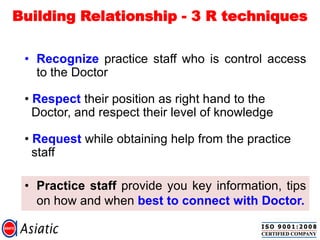 Building Relationship - 3 R techniques
• Practice staff provide you key information, tips
on how and when best to connect with Doctor.
• Recognize practice staff who is control access
to the Doctor
• Respect their position as right hand to the
Doctor, and respect their level of knowledge
• Request while obtaining help from the practice
staff
 
