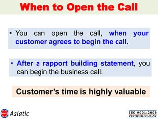 When to Open the Call
• You can open the call, when your
customer agrees to begin the call.
• After a rapport building statement, you
can begin the business call.
Customer‟s time is highly valuable
 