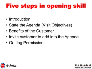 Five steps in opening skill
• Introduction
• State the Agenda (Visit Objectives)
• Benefits of the Customer
• Invite customer to add into the Agenda
• Getting Permission
 