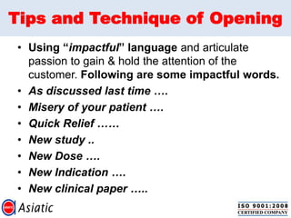 Tips and Technique of Opening
• Using “impactful” language and articulate
passion to gain & hold the attention of the
customer. Following are some impactful words.
• As discussed last time ….
• Misery of your patient ….
• Quick Relief ……
• New study ..
• New Dose ….
• New Indication ….
• New clinical paper …..
 