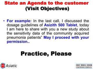 State an Agenda to the customer
(Visit Objectives)
• For example: In the last call, I discussed the
dosage guidelines of Asizith 500 Tablet, today
I am here to share with you a new study about
the sensitivity data of the community acquired
pneumonia patients” May I proceed with your
permission..
Practice, Please
 