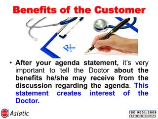 Benefits of the Customer
• After your agenda statement, it‟s very
important to tell the Doctor about the
benefits he/she may receive from the
discussion regarding the agenda. This
statement creates interest of the
Doctor.
 