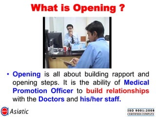 What is Opening ?
• Opening is all about building rapport and
opening steps. It is the ability of Medical
Promotion Officer to build relationships
with the Doctors and his/her staff.
 