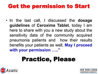 Get the permission to Start
• In the last call, I discussed the dosage
guidelines of Ceroxime Tablet, today I am
here to share with you a new study about the
sensitivity data of the community acquired
pneumonia patients and how their results
benefits your patients as well, May I proceed
with your permission …..”
Practice, Please
 