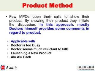 Product Method
• Few MPOs open their calls to show their
product. By showing their product they initiate
the discussion. In this approach, mostly
Doctors himself provides some comments in
regard to product.
• Applicable with
• Doctor is too Busy
• Doctor seems much reluctant to talk
• Launching a New Product
• Alu Alu Pack
 