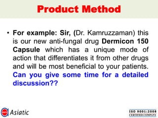 Product Method
• For example: Sir, (Dr. Kamruzzaman) this
is our new anti-fungal drug Dermicon 150
Capsule which has a unique mode of
action that differentiates it from other drugs
and will be most beneficial to your patients.
Can you give some time for a detailed
discussion??
 