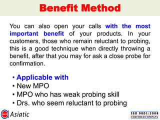 Benefit Method
You can also open your calls with the most
important benefit of your products. In your
customers, those who remain reluctant to probing,
this is a good technique when directly throwing a
benefit, after that you may for ask a close probe for
confirmation.
• Applicable with
• New MPO
• MPO who has weak probing skill
• Drs. who seem reluctant to probing
 