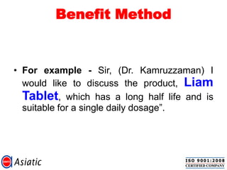 Benefit Method
• For example - Sir, (Dr. Kamruzzaman) I
would like to discuss the product, Liam
Tablet, which has a long half life and is
suitable for a single daily dosage”.
 