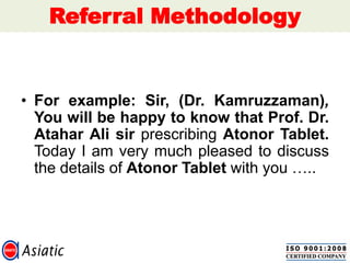 Referral Methodology
• For example: Sir, (Dr. Kamruzzaman),
You will be happy to know that Prof. Dr.
Atahar Ali sir prescribing Atonor Tablet.
Today I am very much pleased to discuss
the details of Atonor Tablet with you …..
 